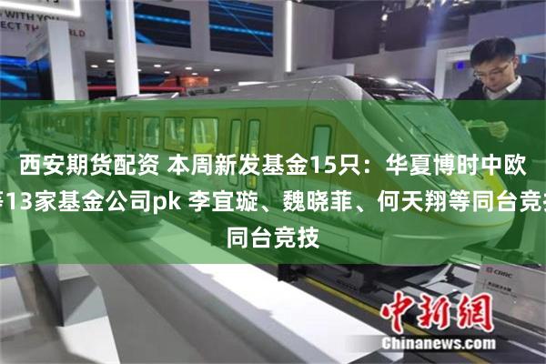 西安期货配资 本周新发基金15只：华夏博时中欧等13家基金公司pk 李宜璇、魏晓菲、何天翔等同台竞技