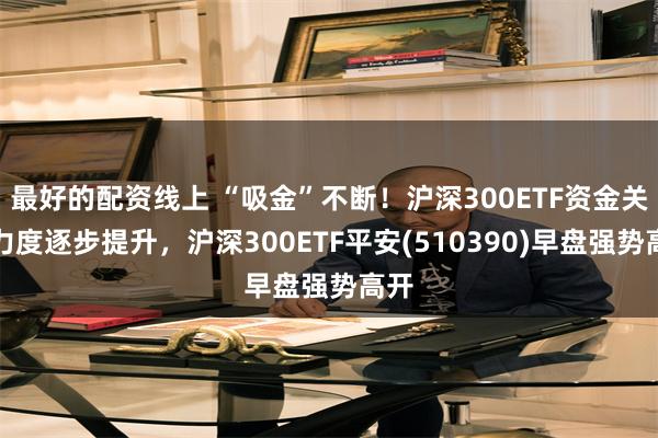 最好的配资线上 “吸金”不断！沪深300ETF资金关注力度逐步提升，沪深300ETF平安(510390)早盘强势高开