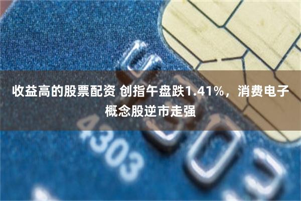 收益高的股票配资 创指午盘跌1.41%，消费电子概念股逆市走强