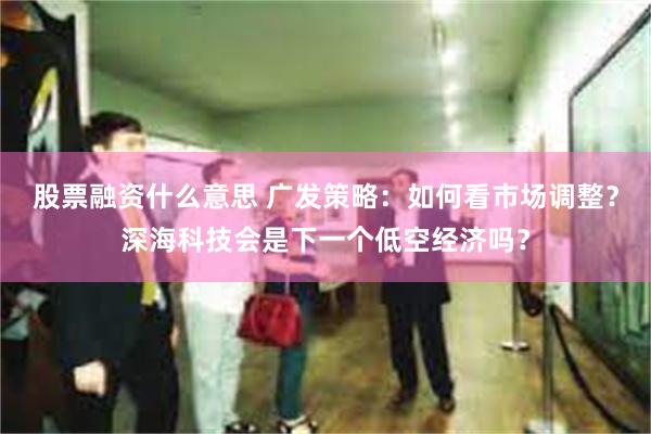 股票融资什么意思 广发策略：如何看市场调整？深海科技会是下一个低空经济吗？