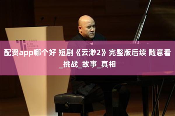 配资app哪个好 短剧《云渺2》完整版后续 随意看_挑战_故事_真相