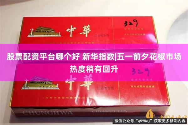 股票配资平台哪个好 新华指数|五一前夕花椒市场热度稍有回升