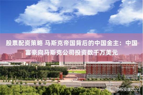 股票配资策略 马斯克帝国背后的中国金主：中国富豪向马斯克公司投资数千万美元