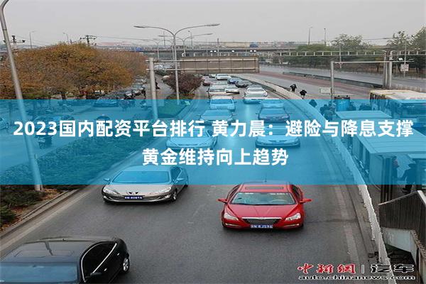 2023国内配资平台排行 黄力晨：避险与降息支撑 黄金维持向上趋势