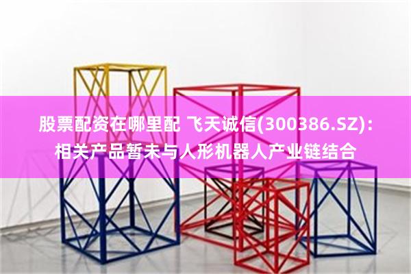 股票配资在哪里配 飞天诚信(300386.SZ)：相关产品暂未与人形机器人产业链结合