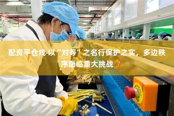 配资平仓线 以“对等”之名行保护之实，多边秩序面临重大挑战