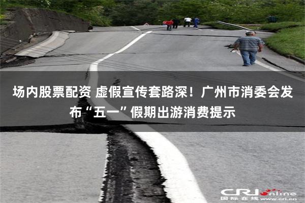 场内股票配资 虚假宣传套路深！广州市消委会发布“五一”假期出游消费提示