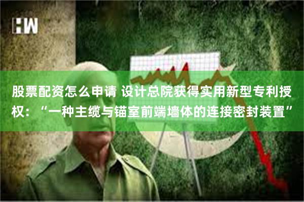 股票配资怎么申请 设计总院获得实用新型专利授权：“一种主缆与锚室前端墙体的连接密封装置”