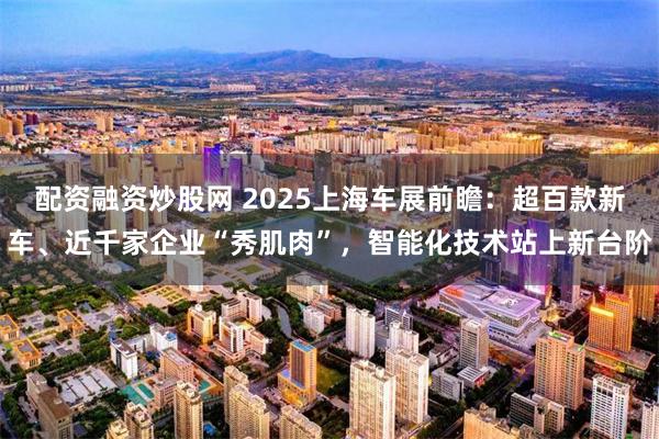 配资融资炒股网 2025上海车展前瞻：超百款新车、近千家企业“秀肌肉”，智能化技术站上新台阶