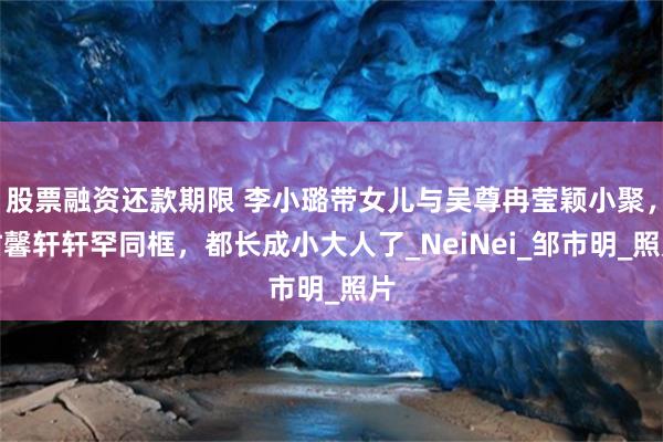 股票融资还款期限 李小璐带女儿与吴尊冉莹颖小聚，甜馨轩轩罕同框，都长成小大人了_NeiNei_邹市明_照片