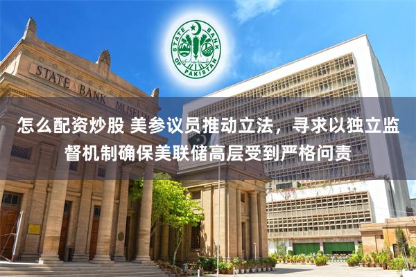 怎么配资炒股 美参议员推动立法，寻求以独立监督机制确保美联储高层受到严格问责