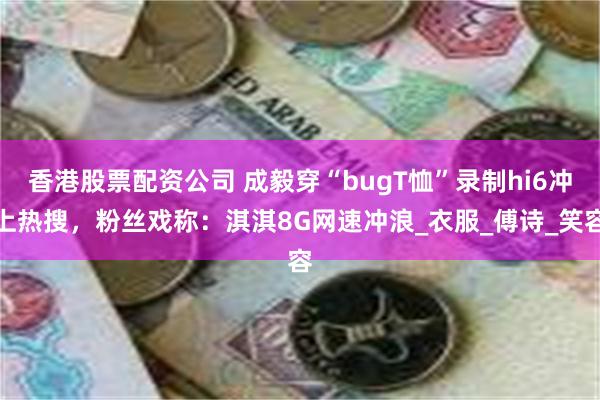 香港股票配资公司 成毅穿“bugT恤”录制hi6冲上热搜，粉丝戏称：淇淇8G网速冲浪_衣服_傅诗_笑容