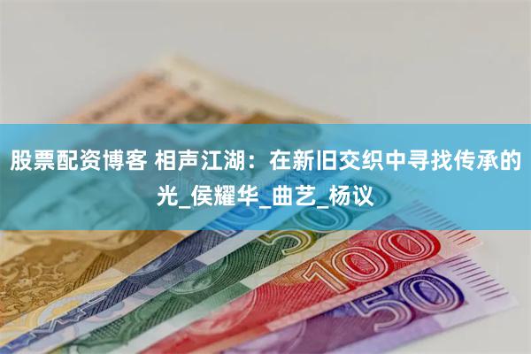 股票配资博客 相声江湖：在新旧交织中寻找传承的光_侯耀华_曲艺_杨议