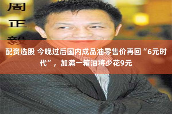 配资选股 今晚过后国内成品油零售价再回“6元时代”，加满一箱油将少花9元