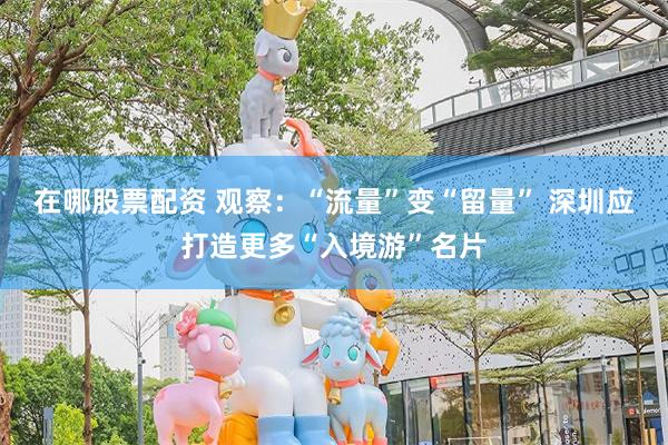 在哪股票配资 观察：“流量”变“留量” 深圳应打造更多“入境游”名片