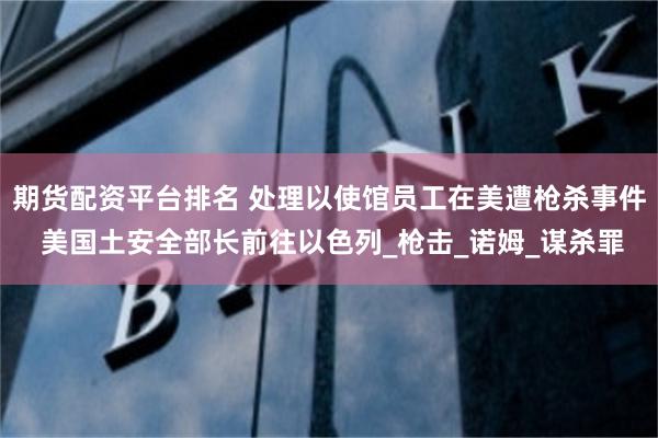 期货配资平台排名 处理以使馆员工在美遭枪杀事件 美国土安全部长前往以色列_枪击_诺姆_谋杀罪