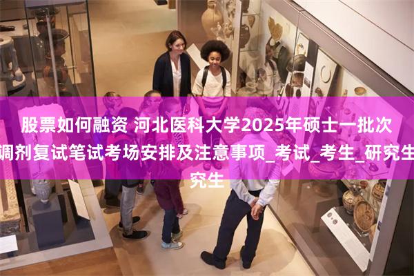股票如何融资 河北医科大学2025年硕士一批次调剂复试笔试考场安排及注意事项_考试_考生_研究生