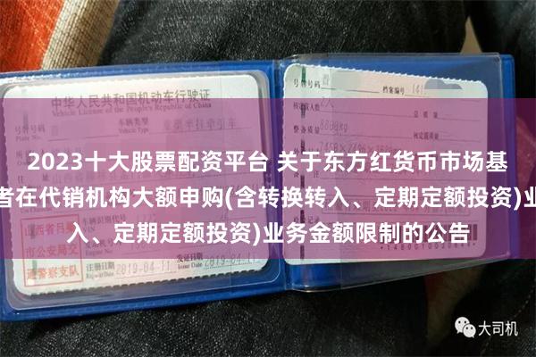 2023十大股票配资平台 关于东方红货币市场基金调整非个人投资者在代销机构大额申购(含转换转入、定期定额投资)业务金额限制的公告