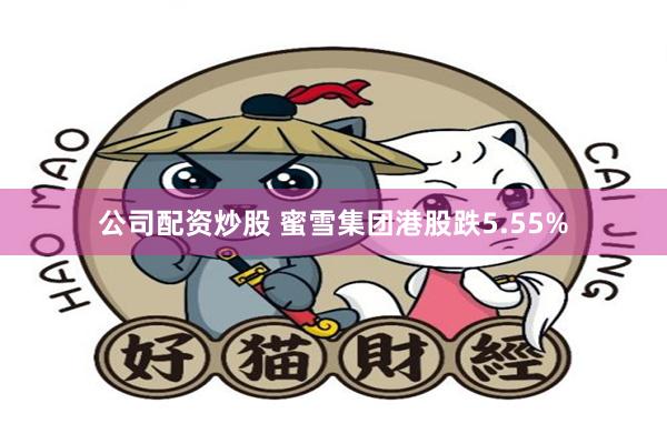 公司配资炒股 蜜雪集团港股跌5.55%