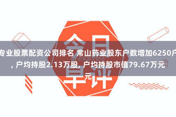 专业股票配资公司排名 常山药业股东户数增加6250户, 户均持股2.13万股, 户均持股市值79.67万元