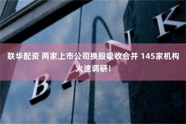 联华配资 两家上市公司换股吸收合并 145家机构火速调研！