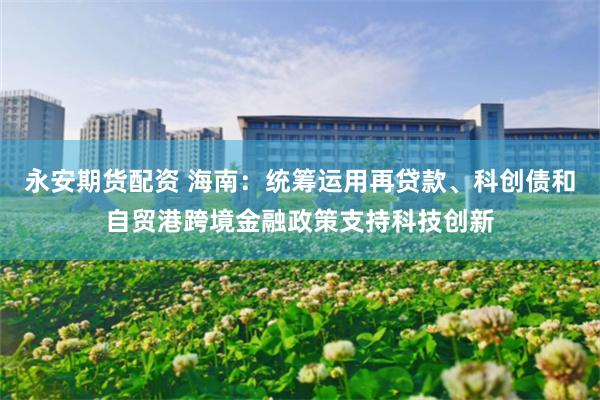 永安期货配资 海南：统筹运用再贷款、科创债和自贸港跨境金融政策支持科技创新