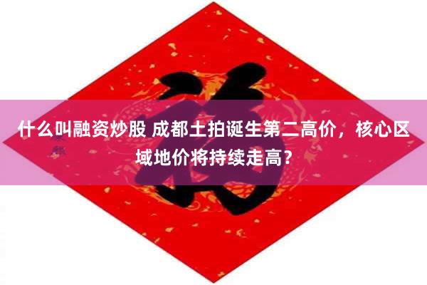 什么叫融资炒股 成都土拍诞生第二高价，核心区域地价将持续走高？
