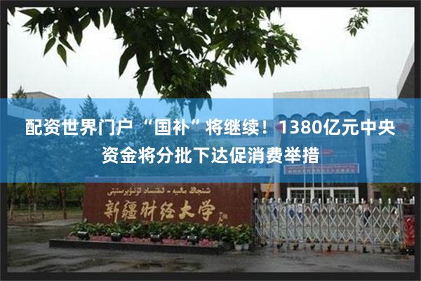 配资世界门户 “国补”将继续！1380亿元中央资金将分批下达促消费举措