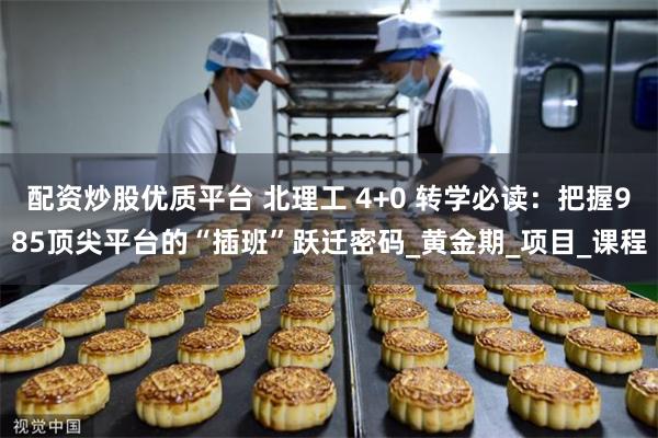 配资炒股优质平台 北理工 4+0 转学必读：把握985顶尖平台的“插班”跃迁密码_黄金期_项目_课程