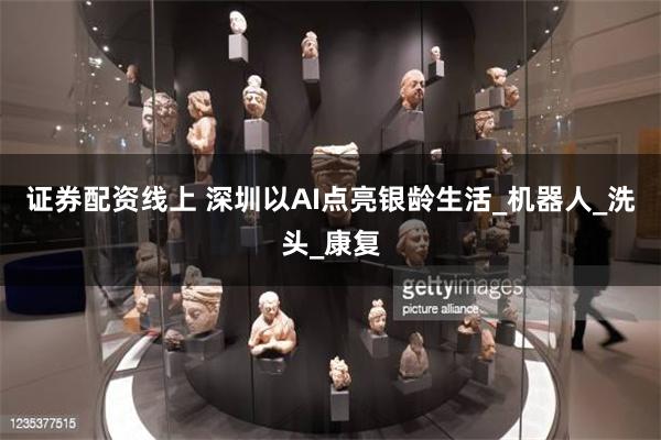 证券配资线上 深圳以AI点亮银龄生活_机器人_洗头_康复