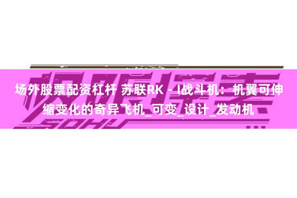 场外股票配资杠杆 苏联RK - I战斗机：机翼可伸缩变化的奇异飞机_可变_设计_发动机