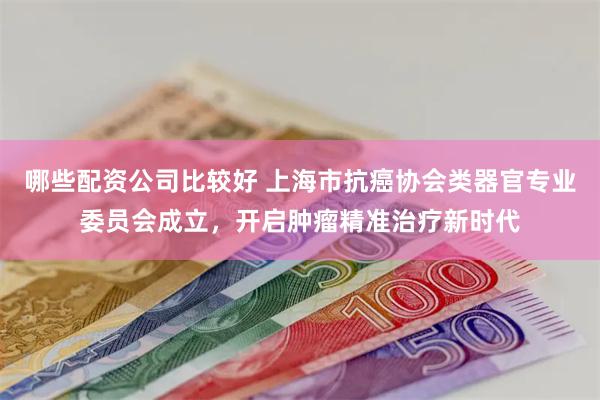 哪些配资公司比较好 上海市抗癌协会类器官专业委员会成立，开启肿瘤精准治疗新时代