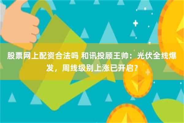 股票网上配资合法吗 和讯投顾王帅：光伏全线爆发，周线级别上涨已开启？