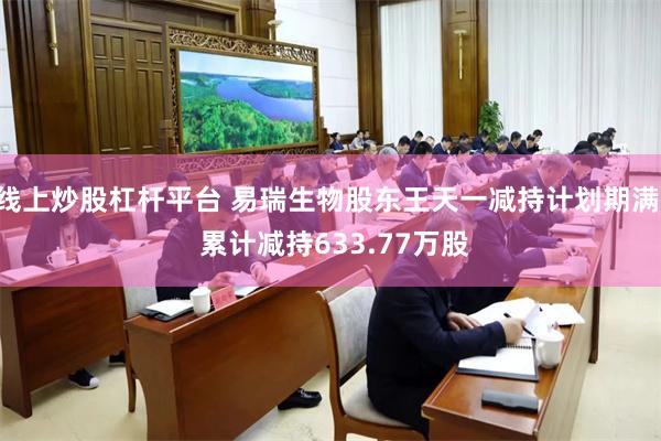 线上炒股杠杆平台 易瑞生物股东王天一减持计划期满, 累计减持633.77万股