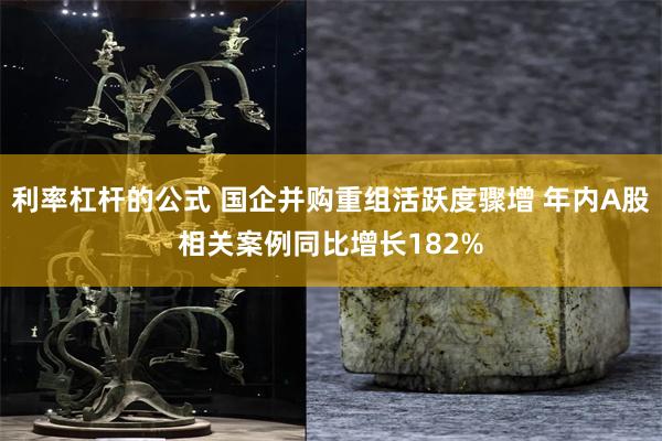 利率杠杆的公式 国企并购重组活跃度骤增 年内A股相关案例同比增长182%
