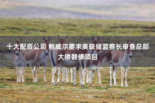 十大配资公司 鲍威尔要求美联储监察长审查总部大楼翻修项目