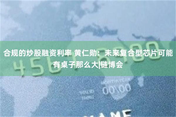 合规的炒股融资利率 黄仁勋：未来复合型芯片可能有桌子那么大|链博会