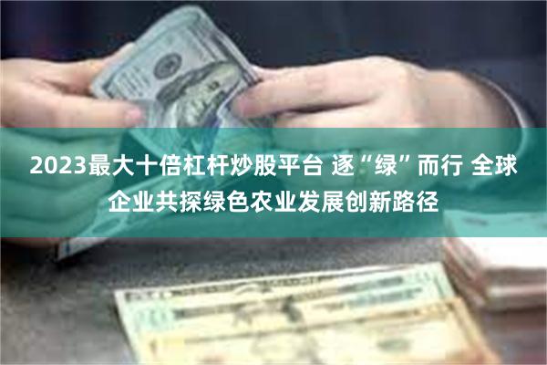 2023最大十倍杠杆炒股平台 逐“绿”而行 全球企业共探绿色农业发展创新路径