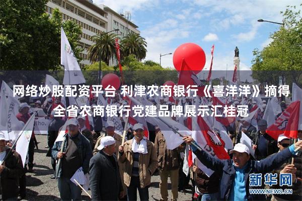 网络炒股配资平台 利津农商银行《喜洋洋》摘得全省农商银行党建品牌展示汇桂冠