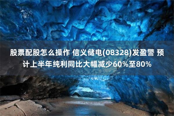 股票配股怎么操作 信义储电(08328)发盈警 预计上半年纯利同比大幅减少60%至80%