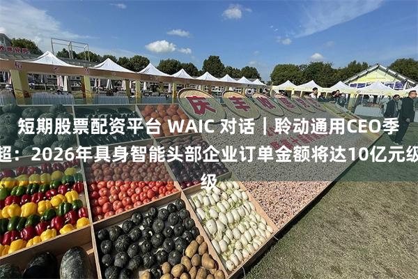 短期股票配资平台 WAIC 对话｜聆动通用CEO季超：2026年具身智能头部企业订单金额将达10亿元级