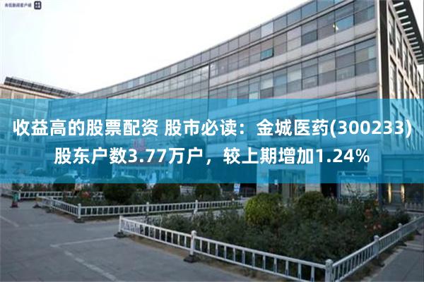 收益高的股票配资 股市必读：金城医药(300233)股东户数3.77万户，较上期增加1.24%