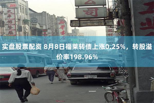 实盘股票配资 8月8日福莱转债上涨0.25%，转股溢价率198.96%