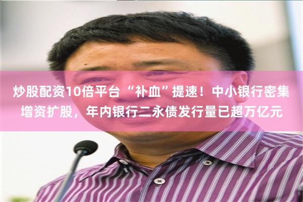 炒股配资10倍平台 “补血”提速！中小银行密集增资扩股，年内银行二永债发行量已超万亿元