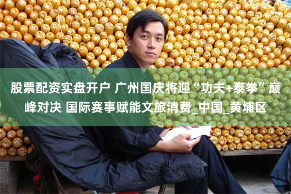 股票配资实盘开户 广州国庆将迎“功夫+泰拳”巅峰对决 国际赛事赋能文旅消费_中国_黄埔区