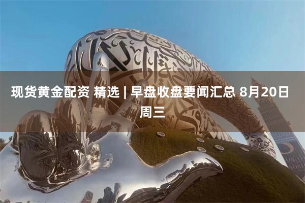 现货黄金配资 精选 | 早盘收盘要闻汇总 8月20日 周三