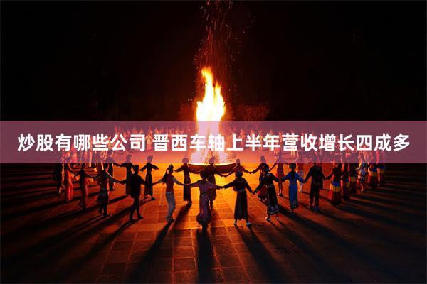 炒股有哪些公司 晋西车轴上半年营收增长四成多