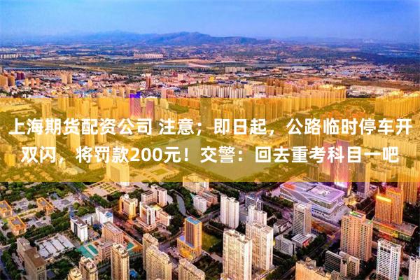 上海期货配资公司 注意；即日起，公路临时停车开双闪，将罚款200元！交警：回去重考科目一吧