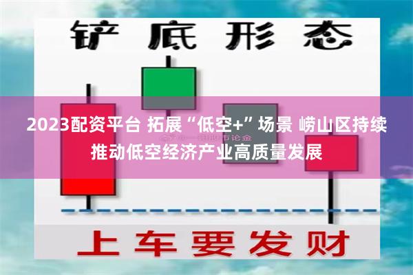 2023配资平台 拓展“低空+”场景 崂山区持续推动低空经济产业高质量发展