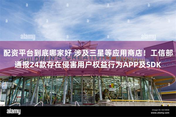 配资平台到底哪家好 涉及三星等应用商店！工信部通报24款存在侵害用户权益行为APP及SDK